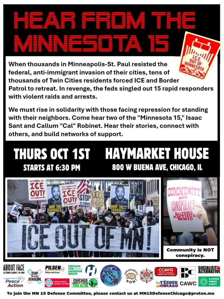 When "Operation Metro Surge" flooded the Twin Cities with 3600+ ICE and Border Patrol agents last December, tens of thousands of Minneapolis-St. Paul residents confronted the law-breaking Federal agents with rapid response networks, protests, mutual aid and a huge city-wide one-day general strike.

This massive working class response forced the Chamber of Commerce to call on Trump to de-escalate. Kristi Noem and Greg Bovino were fired and thousands of ICE and BP agents were forced to leave the state.

While our side forced the Federal government to retreat, it came at a heavy price. Two rapid responders, Alex Pretti and Renee Nicole Good, were murdered by ICE agents. At least 3789 had been arrested and as we write this, ICE has regrouped and its mass persecution continues.

Compensating for their humiliating defeat, in June the Feds retaliated by charging the "Minnesota 15"---half of them union members—with "conspiracy to obstruct or injure" federal agents, even though no federal agents claimed injuries resulting from the 15's actions.

The MN15 are being targeted for the same acts of solidarity that many thousands of their fellow Minnesotans were doing, as many thousands here in Chicago did during "Operation Midway Blitz."

The newly-formed "Minnesota 15 Defense Committee – Chicago" invites you to meet two of the Minnesota 15 defendants in person to hear their stories, build solidarity, and defend against creeping authoritarianism. Please join MN15 defendants Isaac Sant and Callum "Cal" Robinet at 6:30 pm, Thursday, October 1st at Chicago's Haymarket House, 800 W. Buena Ave. Civil rights champion Alderman Byron Sigcho-Lopez will emcee the event.

We invite you to join the Chicago defense committee. We are a non-sectarian group of people whose members are united in the aim of defending the Minnesota 15 against the growing authoritarianism that threatens us all.

MN15DefenseChicago@proton.me
